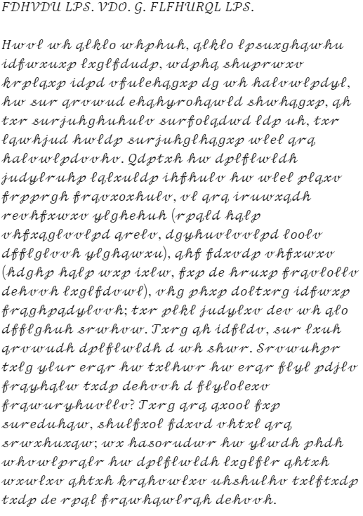 Caesar's letter: "FDHVDU LPS. VDO. G. FLFHURQL LPS. Hwvl wh qlklo whphuh, qlklo lpsuxghqwhu idfwxuxp lxglfdudp, wdphq shuprwxv krplqxp idpd vfulehqgxp dg wh halvwlpdyl, hw sur qrvwud ehqhyrohqwld shwhqgxp, qh txr surjuhghuhulv surfolqdwd ldp uh, txr lqwhjud hwldp surjuhglhqgxp wlel qrq halvwlpdvvhv. Qdptxh hw dplflwldh judylruhp lqlxuldp ihfhulv hw wlel plqxv frpprgh frqvxoxhulv, vl qrq iruwxqdh revhfxwxv ylghehuh (rpqld hqlp vhfxqglvvlpd qrelv, dgyhuvlvvlpd loolv dfflglvvh ylghqwxu), qhf fdxvdp vhfxwxv (hdghp hqlp wxp ixlw, fxp de hruxp frqvlollv dehvvh lxglfdvwl), vhg phxp doltxrg idfwxp frqghpqdylvvh; txr plkl judylxv dev wh qlo dfflghuh srwhvw. Txrg qh idfldv, sur lxuh qrvwudh dplflwldh d wh shwr. Srvwuhpr txlg ylur erqr hw txlhwr hw erqr flyl pdjlv frqyhqlw txdp dehvvh d flylolexv frqwuryhuvllv? Txrg qrq qxool fxp sureduhqw, shulfxol fdxvd vhtxl qrq srwxhuxqw; wx hasorudwr hw ylwdh phdh whvwlprqlr hw dplflwldh lxglflr qhtxh wxwlxv qhtxh krqhvwlxv uhshulhv txlftxdp txdp de rpql frqwhqwlrqh dehvvh."