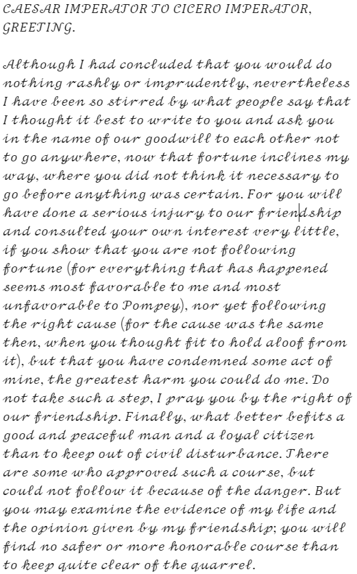 Caesar's letter: "CAESAR IMPERATOR TO CICERO IMPERATOR, GREETING. Although I had concluded that you would do nothing rashly or imprudently, nevertheless I have been so stirred by what people say that I thought it best to write to you and ask you in the name of our goodwill to each other not to go anywhere, now that fortune inclines my way, where you did not think it necessary to go before anything was certain. For you will have done a serious injury to our friendship and consulted your own interest very little, if you show that you are not following fortune (for everything that has happened seems most favorable to me and most unfavorable to Pompey), nor yet following the right cause (for the cause was the same then, when you thought fit to hold aloof from it), but that you have condemned some act of mine, the greatest harm you could do me. Do not take such a step, I pray you by the right of our friendship. Finally, what better befits a good and peaceful man and a loyal citizen than to keep out of civil disturbance. There are some who approved such a course, but could not follow it because of the danger. But you may examine the evidence of my life and the opinion given by my friendship; you will find no safer or more honorable course than to keep quite clear of the quarrel."