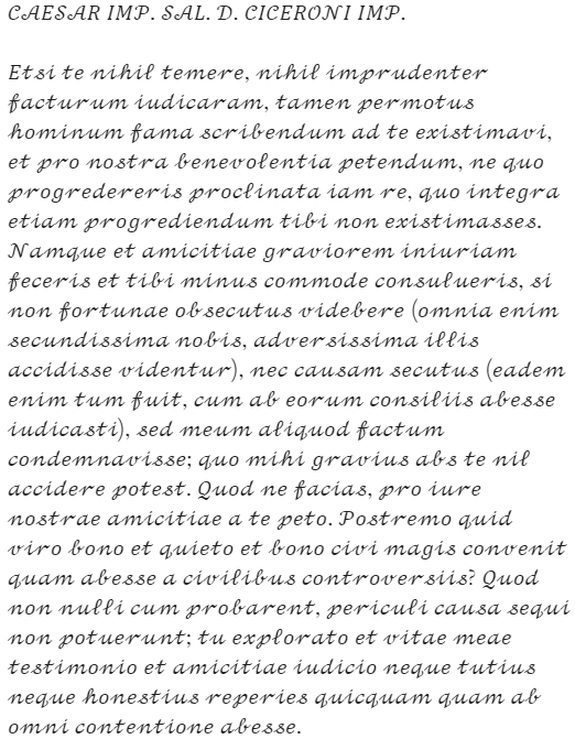 Caesar's letter: "CAESAR IMP. SAL. D. CICERONI IMP. Etsi te nihil temere, nihil imprudenter facturum iudicaram, tamen permotus hominum fama scribendum ad te existimavi, et pro nostra benevolentia petendum, ne quo progredereris proclinata iam re, quo integra etiam progrediendum tibi non existimasses. Namque et amicitiae graviorem iniuriam feceris et tibi minus commode consulueris, si non fortunae obsecutus videbere (omnia enim secundissima nobis, adversissima illis accidisse videntur), nec causam secutus (eadem enim tum fuit, cum ab eorum consiliis abesse iudicasti), sed meum aliquod factum condemnavisse; quo mihi gravius abs te nil accidere potest. Quod ne facias, pro iure nostrae amicitiae a te peto. Postremo quid viro bono et quieto et bono civi magis convenit quam abesse a civilibus controversiis? Quod non nulli cum probarent, periculi causa sequi non potuerunt; tu explorato et vitae meae testimonio et amicitiae iudicio neque tutius neque honestius reperies quicquam quam ab omni contentione abesse."