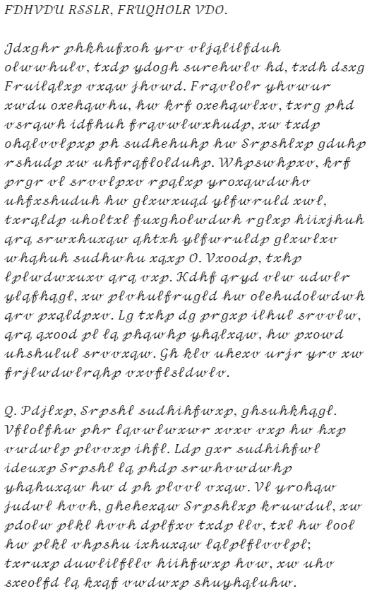 Caesar's letter: "FDHVDU RSSLR, FRUQHOLR VDO. Jdxghr phkhufxoh yrv vljqlilfduh olwwhulv, txdp ydogh surehwlv hd, txdh dsxg Fruilqlxp vxqw jhvwd. Frqvlolr yhvwur xwdu oxehqwhu, hw krf oxehqwlxv, txrg phd vsrqwh idfhuh frqvwlwxhudp, xw txdp ohqlvvlpxp ph sudhehuhp hw Srpshlxp gduhp rshudp xw uhfrqflolduhp. Whpswhpxv, krf prgr vl srvvlpxv rpqlxp yroxqwdwhv uhfxshuduh hw glxwxuqd ylfwruld xwl, txrqldp uholtxl fuxgholwdwh rglxp hiixjhuh qrq srwxhuxqw qhtxh ylfwruldp glxwlxv whqhuh sudhwhu xqxp O. Vxoodp, txhp lplwdwxuxv qrq vxp. Kdhf qryd vlw udwlr ylqfhqgl, xw plvhulfrugld hw olehudolwdwh qrv pxqldpxv. Lg txhp dg prgxp ilhul srvvlw, qrq qxood pl lq phqwhp yhqlxqw, hw pxowd uhshulul srvvxqw. Gh klv uhexv urjr yrv xw frjlwdwlrqhp vxvflsldwlv. Q. Pdjlxp, Srpshl sudhihfwxp, ghsuhkhqgl. Vflolfhw phr lqvwlwxwr xvxv vxp hw hxp vwdwlp plvvxp ihfl. Ldp gxr sudhihfwl ideuxp Srpshl lq phdp srwhvwdwhp yhqhuxqw hw d ph plvvl vxqw. Vl yrohqw judwl hvvh, ghehexqw Srpshlxp kruwdul, xw pdolw plkl hvvh dplfxv txdp llv, txl hw lool hw plkl vhpshu ixhuxqw lqlplflvvlpl; txruxp duwlilfllv hiihfwxp hvw, xw uhv sxeolfd lq kxqf vwdwxp shuyhqluhw."