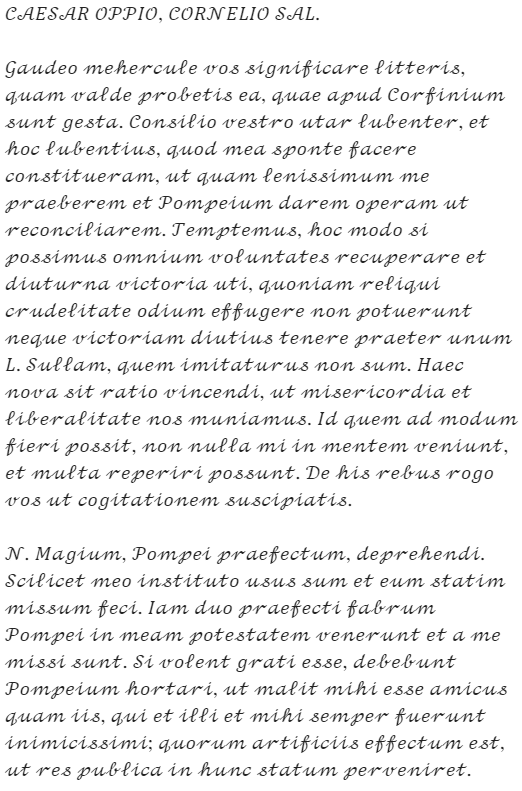 Caesar's letter: "CAESAR OPPIO, CORNELIO SAL. Gaudeo mehercule vos significare litteris, quam valde probetis ea, quae apud Corfinium sunt gesta. Consilio vestro utar lubenter, et hoc lubentius, quod mea sponte facere constitueram, ut quam lenissimum me praeberem et Pompeium darem operam ut reconciliarem. Temptemus, hoc modo si possimus omnium voluntates recuperare et diuturna victoria uti, quoniam reliqui crudelitate odium effugere non potuerunt neque victoriam diutius tenere praeter unum L. Sullam, quem imitaturus non sum. Haec nova sit ratio vincendi, ut misericordia et liberalitate nos muniamus. Id quem ad modum fieri possit, non nulla mi in mentem veniunt, et multa reperiri possunt. De his rebus rogo vos ut cogitationem suscipiatis. N. Magium, Pompei praefectum, deprehendi. Scilicet meo instituto usus sum et eum statim missum feci. Iam duo praefecti fabrum Pompei in meam potestatem venerunt et a me missi sunt. Si volent grati esse, debebunt Pompeium hortari, ut malit mihi esse amicus quam iis, qui et illi et mihi semper fuerunt inimicissimi; quorum artificiis effectum est, ut res publica in hunc statum perveniret."