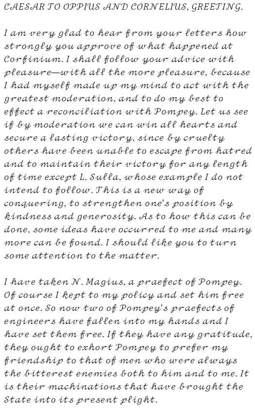 Caesar's letter: "CAESAR TO OPPIUS AND CORNELIUS, GREETING. I am very glad to hear from your letters how strongly you approve of what happened at Corfinium. I shall follow your advice with pleasure—with all the more pleasure, because I had myself made up my mind to act with the greatest moderation, and to do my best to effect a reconciliation with Pompey. Let us see if by moderation we can win all hearts and secure a lasting victory, since by cruelty others have been unable to escape from hatred and to maintain their victory for any length of time except L. Sulla, whose example I do not intend to follow. This is a new way of conquering, to strengthen one's position by kindness and generosity. As to how this can be done, some ideas have occurred to me and many more can be found. I should like you to turn some attention to the matter. I have taken N. Magius, a praefect of Pompey. Of course I kept to my policy and set him free at once. So now two of Pompey's praefects of engineers have fallen into my hands and I have set them free. If they have any gratitude, they ought to exhort Pompey to prefer my friendship to that of men who were always the bitterest enemies both to him and to me. It is their machinations that have brought the State into its present plight."