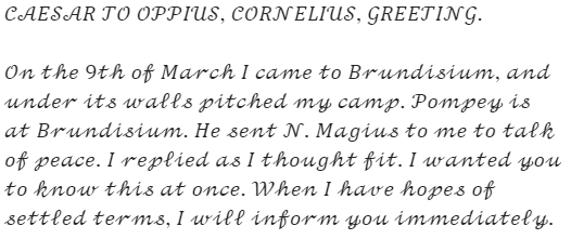 Caesar's letter: "CAESAR TO OPPIUS, CORNELIUS, GREETING. On the 9th of March I came to Brundisium, and under its walls pitched my camp. Pompey is at Brundisium. He sent N. Magius to me to talk of peace. I replied as I thought fit. I wanted you to know this at once. When I have hopes of settled terms, I will inform you immediately."