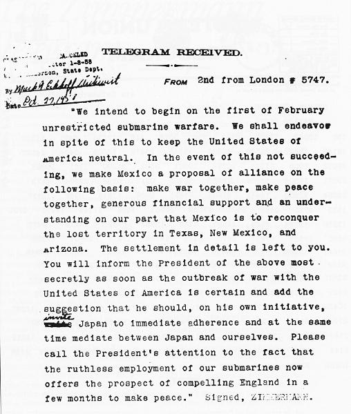 Translated Zimmermann Telegram: "We intend to begin on the first of February unrestricted submarine warfare. We shall endeavor in spite of this to keep the United States of America neutral. In the event of this not succeeding, we make Mexico a proposal of alliance on the following basis: make war together, make peace together, generous financial support and an understanding on our part that Mexico is to reconquer the lost territory in Texas, New Mexico, and Arizona. The settlement in detail is left to you. You will inform the President of the above most secretly as soon as the outbreak of war with the United States of America is certain, and add the suggestion that he should, on his own initiative, invite Japan to immediate adherence and at the same time mediate between Japan and ourselves. Please call the President's attention to the fact that the ruthless employment of our submarines now offers the prospect of compelling England in a few months to make peace. Signed, ZIMMERMANN"