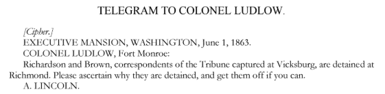 A telegram by Abraham Lincoln to colonel Ludlow with the text: "[Cipher,]EXECUTIVE MANSION, WASHINGTON, June 1, 1863. COLONEL LUDLOW, Fort Monroe: Richardson and Brown, correspondents of the Tribune, captured at Vicksburg, are detained at Richmond. Please ascertain why they are detained and get them off if you can. A. LINCOLN"