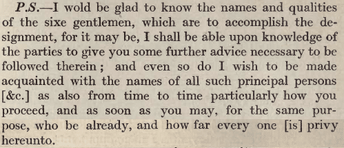 An enciphered text by Thomas Phelippes saying: "I wold be glad to know the names and qualities of the sixe gentlemen, which are to accomplish the designment, for it may be, I shall be able upon knowledge of the parties to give you some further advice necessary to be followed therein; and even so do I wish to be made acquainted with the names of all such principal persons as also from time to time particularly how you proceed, and as soon as you may, for the same purpose, who be already, and how far every one is privy hereunto."